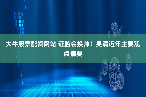 大牛股票配资网站 证监会换帅！吴清近年主要观点摘要