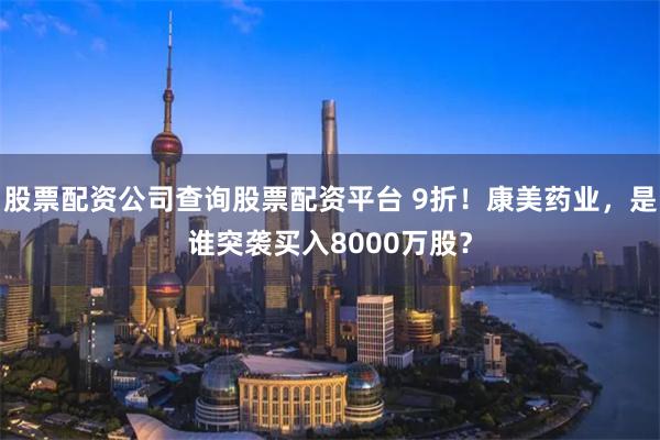 股票配资公司查询股票配资平台 9折！康美药业，是谁突袭买入8000万股？