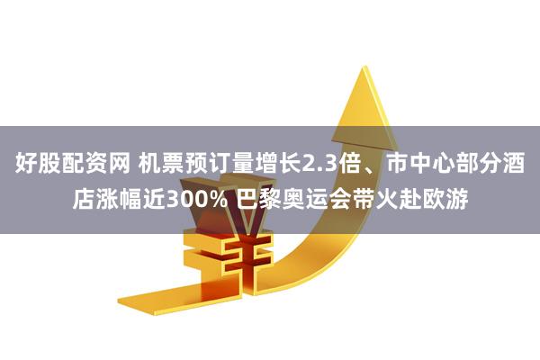 好股配资网 机票预订量增长2.3倍、市中心部分酒店涨幅近300% 巴黎奥运会带火赴欧游