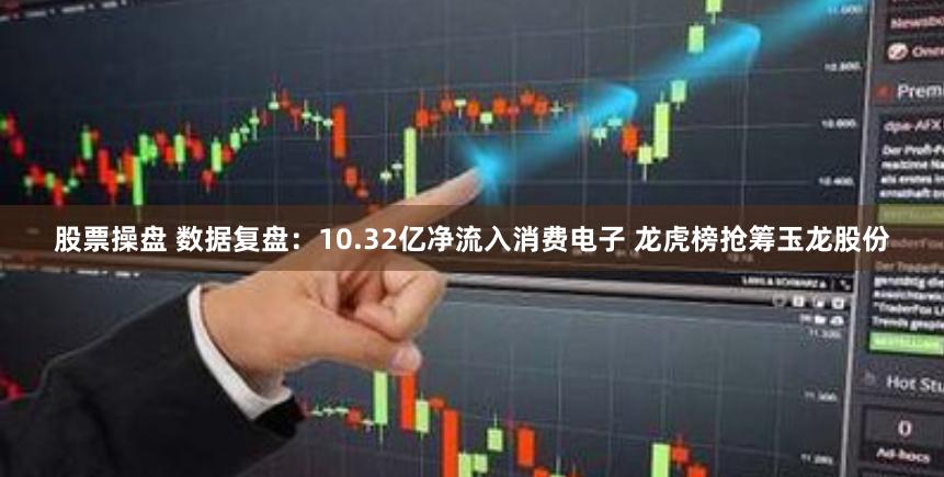 股票操盘 数据复盘：10.32亿净流入消费电子 龙虎榜抢筹玉龙股份