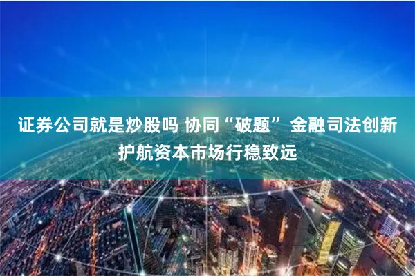 证券公司就是炒股吗 协同“破题” 金融司法创新护航资本市场行稳致远