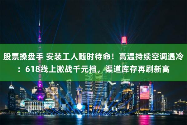 股票操盘手 安装工人随时待命！高温持续空调遇冷：618线上激战千元档，渠道库存再刷新高