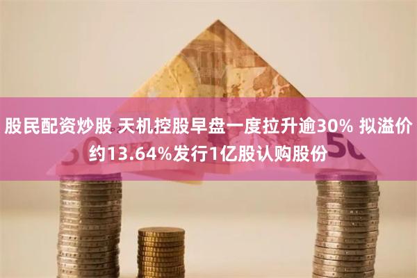 股民配资炒股 天机控股早盘一度拉升逾30% 拟溢价约13.64%发行1亿股认购股份