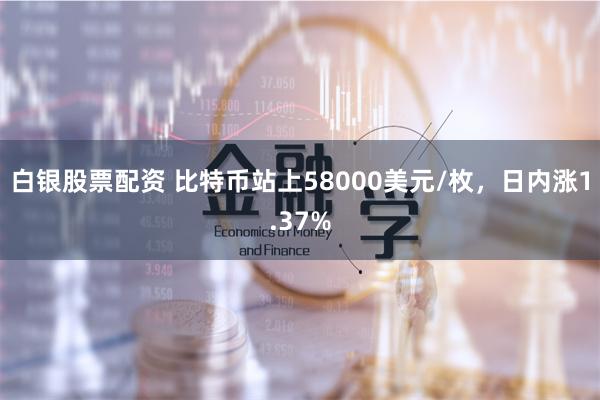 白银股票配资 比特币站上58000美元/枚，日内涨1.37%