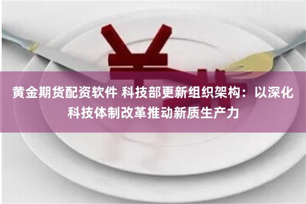 黄金期货配资软件 科技部更新组织架构：以深化科技体制改革推动新质生产力