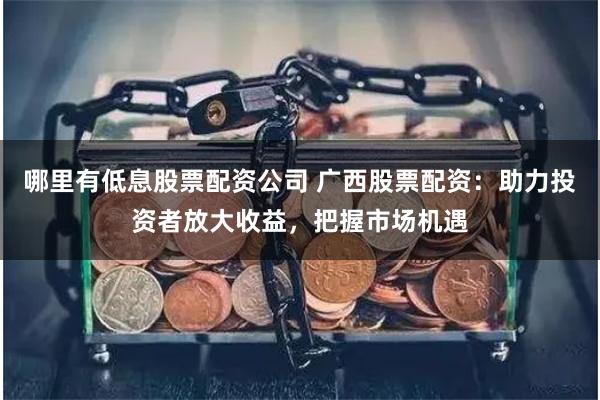 哪里有低息股票配资公司 广西股票配资：助力投资者放大收益，把握市场机遇