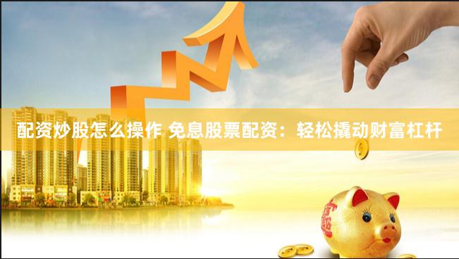 配资炒股怎么操作 免息股票配资：轻松撬动财富杠杆