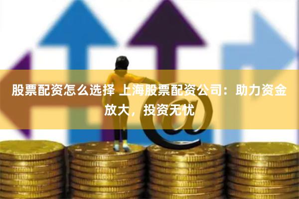 股票配资怎么选择 上海股票配资公司：助力资金放大，投资无忧