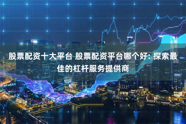 股票配资十大平台 股票配资平台哪个好: 探索最佳的杠杆服务提供商