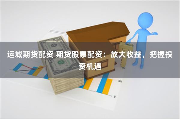 运城期货配资 期货股票配资：放大收益，把握投资机遇
