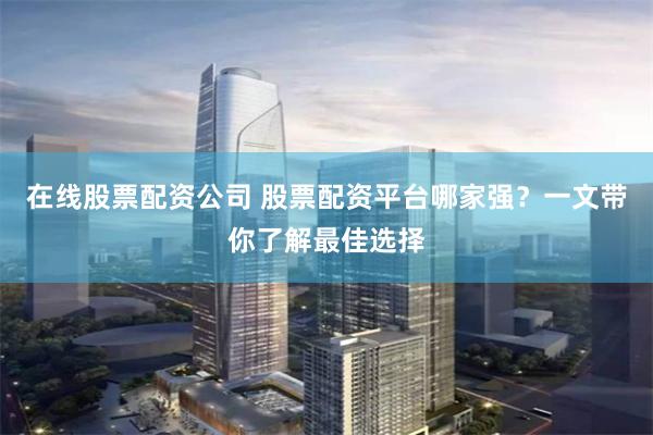 在线股票配资公司 股票配资平台哪家强？一文带你了解最佳选择