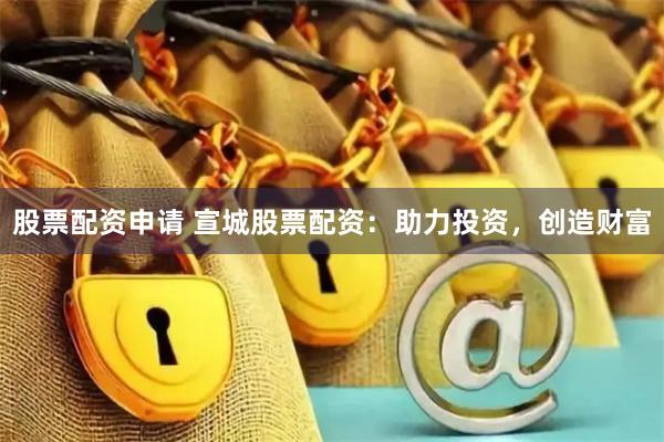 股票配资申请 宣城股票配资：助力投资，创造财富