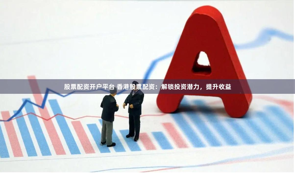 股票配资开户平台 香港股票配资：解锁投资潜力，提升收益