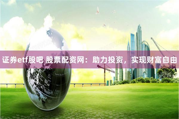 证券etf股吧 股票配资网：助力投资，实现财富自由